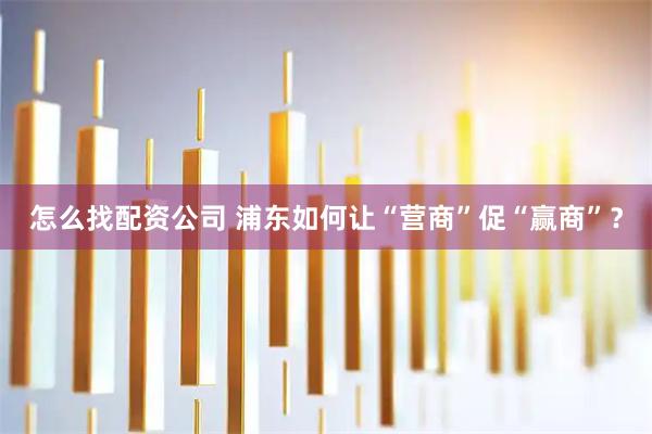 怎么找配资公司 浦东如何让“营商”促“赢商”?