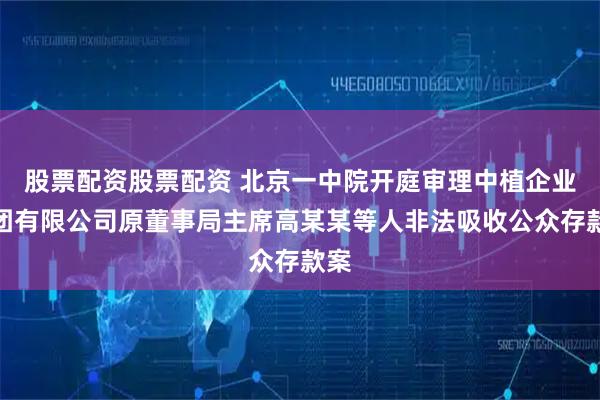 股票配资股票配资 北京一中院开庭审理中植企业集团有限公司原董事局主席高某某等人非法吸收公众存款案