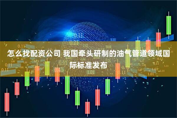 怎么找配资公司 我国牵头研制的油气管道领域国际标准发布