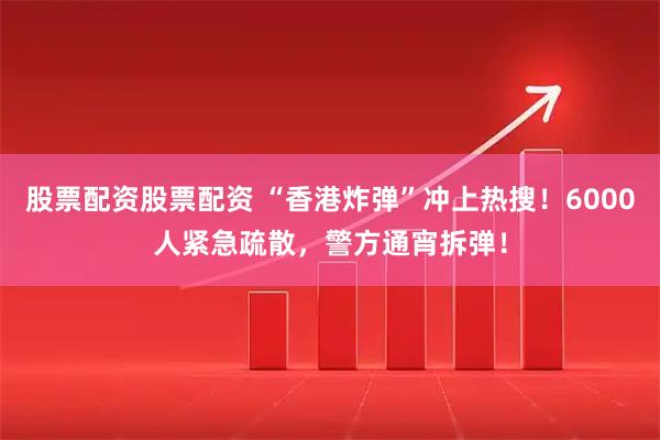 股票配资股票配资 “香港炸弹”冲上热搜！6000人紧急疏散，警方通宵拆弹！